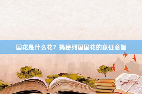 国花是什么花？揭秘列国国花的象征意旨