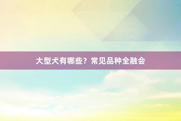 大型犬有哪些？常见品种全融会